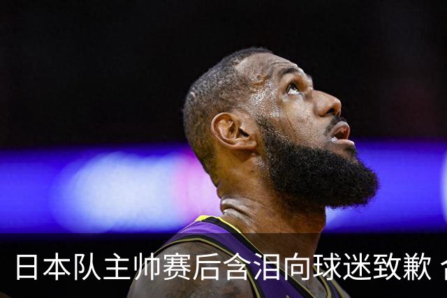 日本队主帅赛后含泪向球迷致歉 合同到期是否续约仍未定
