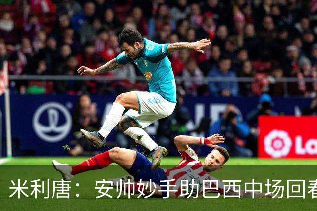 米利唐：安帅妙手助巴西中场回春，在皇马时他就善于倾听建议