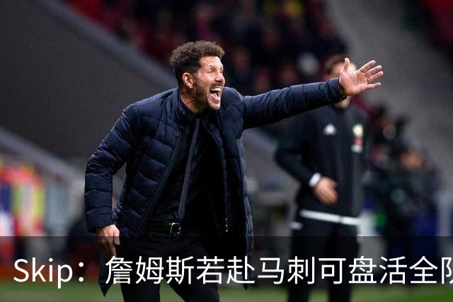 Skip：詹姆斯若赴马刺可盘活全队 扮演控卫角色最为契合